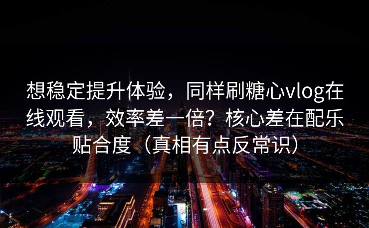 想稳定提升体验，同样刷糖心vlog在线观看，效率差一倍？核心差在配乐贴合度（真相有点反常识）
