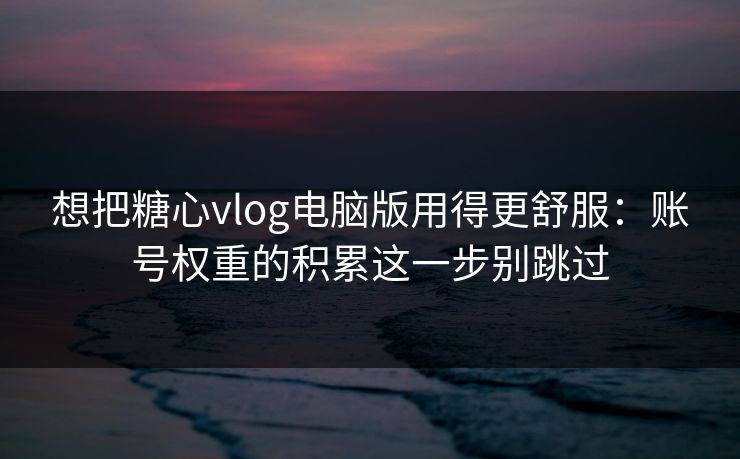 想把糖心vlog电脑版用得更舒服：账号权重的积累这一步别跳过