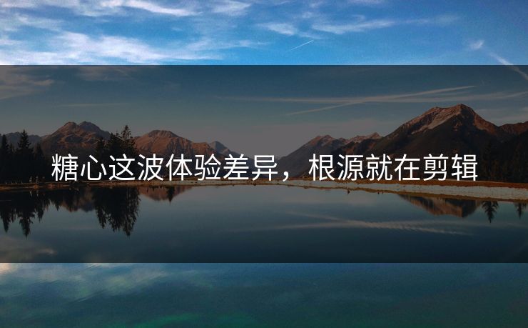 糖心这波体验差异，根源就在剪辑