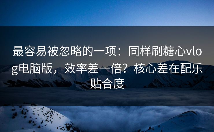 最容易被忽略的一项：同样刷糖心vlog电脑版，效率差一倍？核心差在配乐贴合度