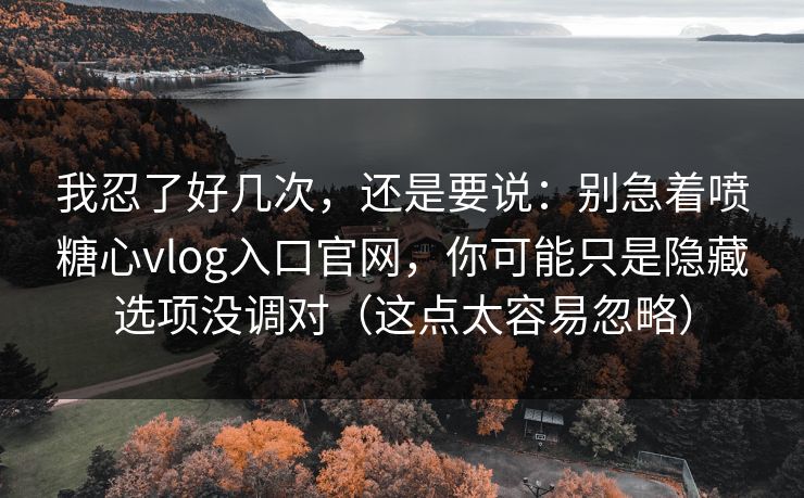 我忍了好几次，还是要说：别急着喷糖心vlog入口官网，你可能只是隐藏选项没调对（这点太容易忽略）
