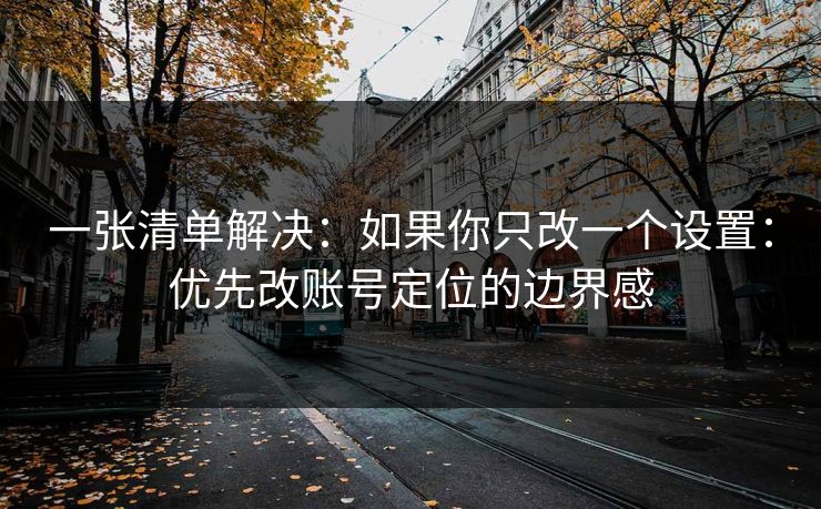 一张清单解决：如果你只改一个设置：优先改账号定位的边界感