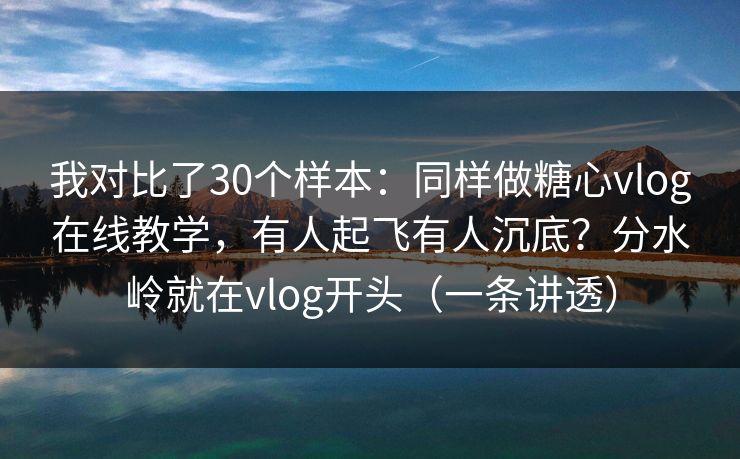 我对比了30个样本：同样做糖心vlog在线教学，有人起飞有人沉底？分水岭就在vlog开头（一条讲透）