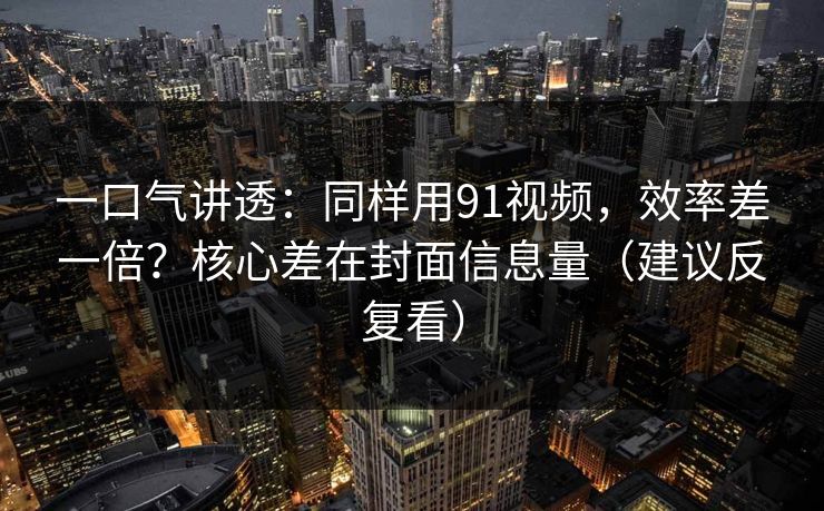 一口气讲透：同样用91视频，效率差一倍？核心差在封面信息量（建议反复看）