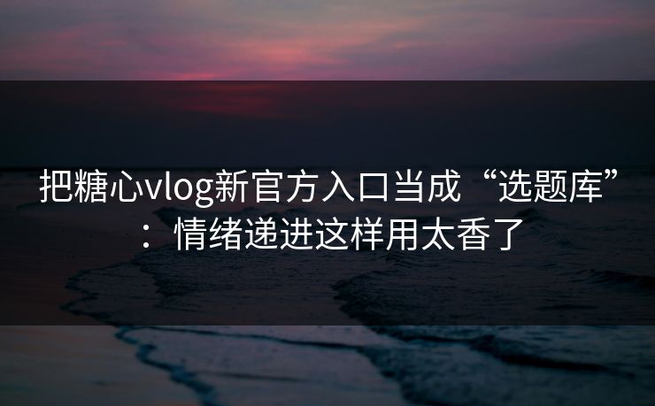 把糖心vlog新官方入口当成“选题库”：情绪递进这样用太香了