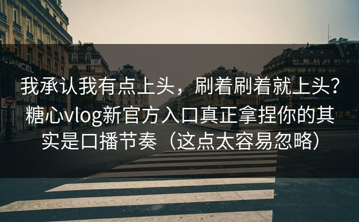我承认我有点上头，刷着刷着就上头？糖心vlog新官方入口真正拿捏你的其实是口播节奏（这点太容易忽略）