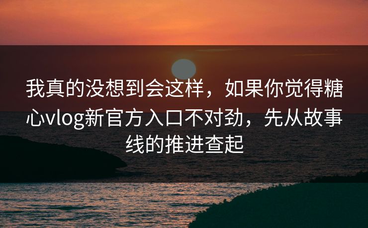 我真的没想到会这样，如果你觉得糖心vlog新官方入口不对劲，先从故事线的推进查起
