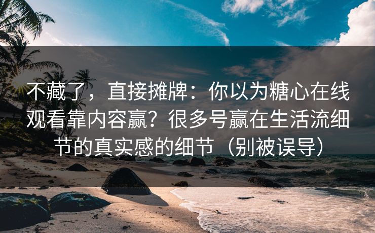 不藏了，直接摊牌：你以为糖心在线观看靠内容赢？很多号赢在生活流细节的真实感的细节（别被误导）