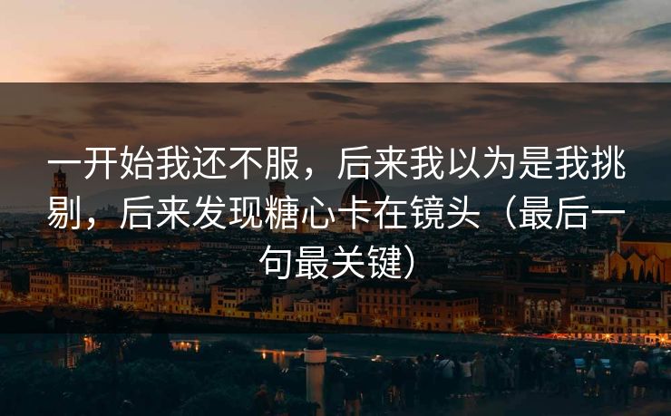一开始我还不服，后来我以为是我挑剔，后来发现糖心卡在镜头（最后一句最关键）