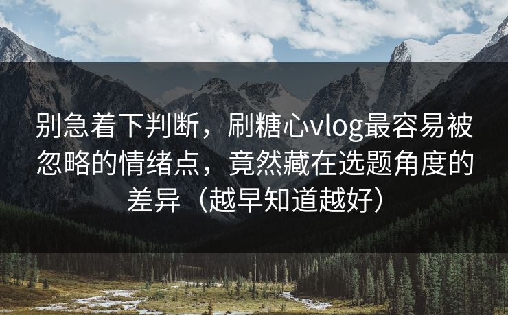 别急着下判断，刷糖心vlog最容易被忽略的情绪点，竟然藏在选题角度的差异（越早知道越好）