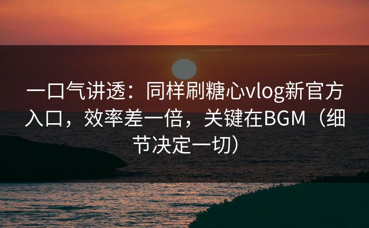 一口气讲透：同样刷糖心vlog新官方入口，效率差一倍，关键在BGM（细节决定一切）