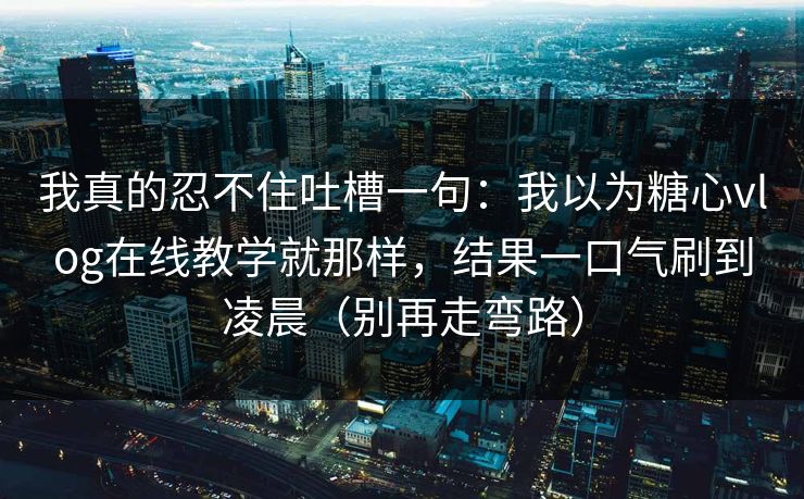 我真的忍不住吐槽一句：我以为糖心vlog在线教学就那样，结果一口气刷到凌晨（别再走弯路）
