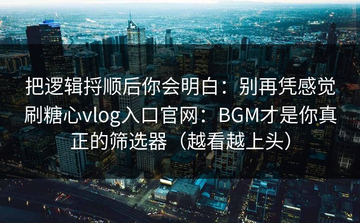 把逻辑捋顺后你会明白：别再凭感觉刷糖心vlog入口官网：BGM才是你真正的筛选器（越看越上头）