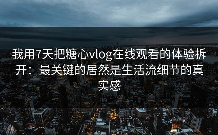 我用7天把糖心vlog在线观看的体验拆开：最关键的居然是生活流细节的真实感
