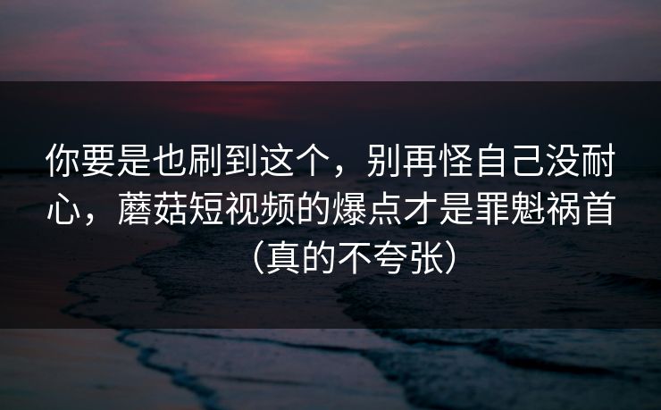 你要是也刷到这个，别再怪自己没耐心，蘑菇短视频的爆点才是罪魁祸首（真的不夸张）