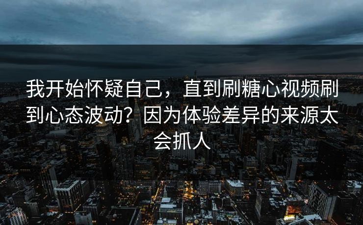 我开始怀疑自己，直到刷糖心视频刷到心态波动？因为体验差异的来源太会抓人