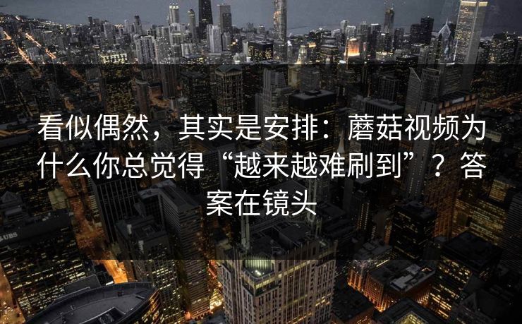 看似偶然，其实是安排：蘑菇视频为什么你总觉得“越来越难刷到”？答案在镜头