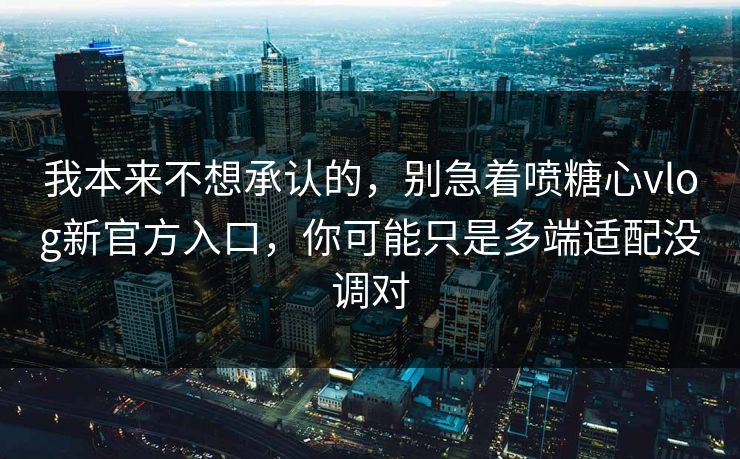 我本来不想承认的，别急着喷糖心vlog新官方入口，你可能只是多端适配没调对