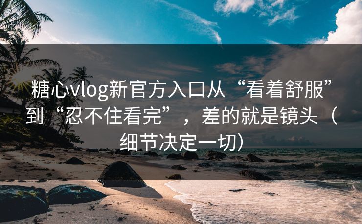 糖心vlog新官方入口从“看着舒服”到“忍不住看完”，差的就是镜头（细节决定一切）