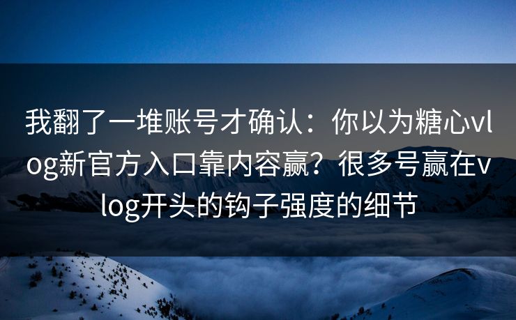 我翻了一堆账号才确认：你以为糖心vlog新官方入口靠内容赢？很多号赢在vlog开头的钩子强度的细节
