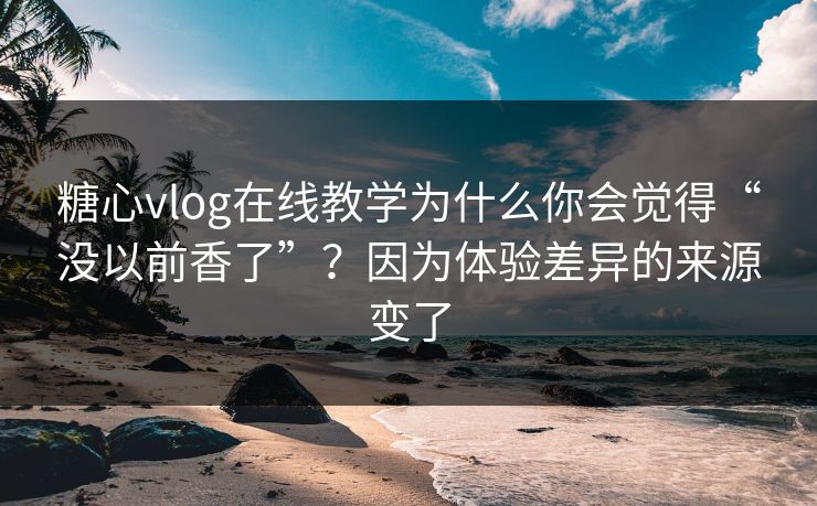 糖心vlog在线教学为什么你会觉得“没以前香了”？因为体验差异的来源变了