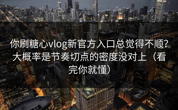 你刷糖心vlog新官方入口总觉得不顺？大概率是节奏切点的密度没对上（看完你就懂）