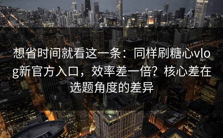 想省时间就看这一条：同样刷糖心vlog新官方入口，效率差一倍？核心差在选题角度的差异