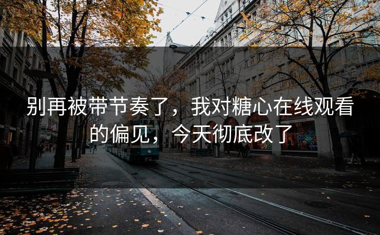 别再被带节奏了，我对糖心在线观看的偏见，今天彻底改了