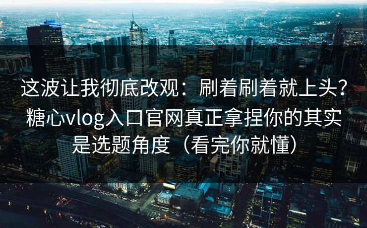 这波让我彻底改观：刷着刷着就上头？糖心vlog入口官网真正拿捏你的其实是选题角度（看完你就懂）