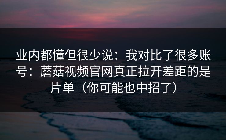 业内都懂但很少说：我对比了很多账号：蘑菇视频官网真正拉开差距的是片单（你可能也中招了）