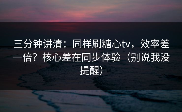 三分钟讲清：同样刷糖心tv，效率差一倍？核心差在同步体验（别说我没提醒）