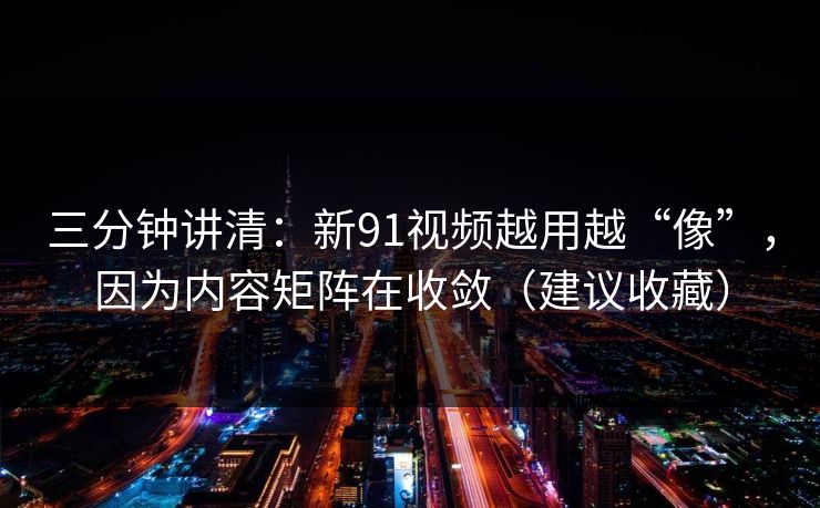 三分钟讲清：新91视频越用越“像”，因为内容矩阵在收敛（建议收藏）