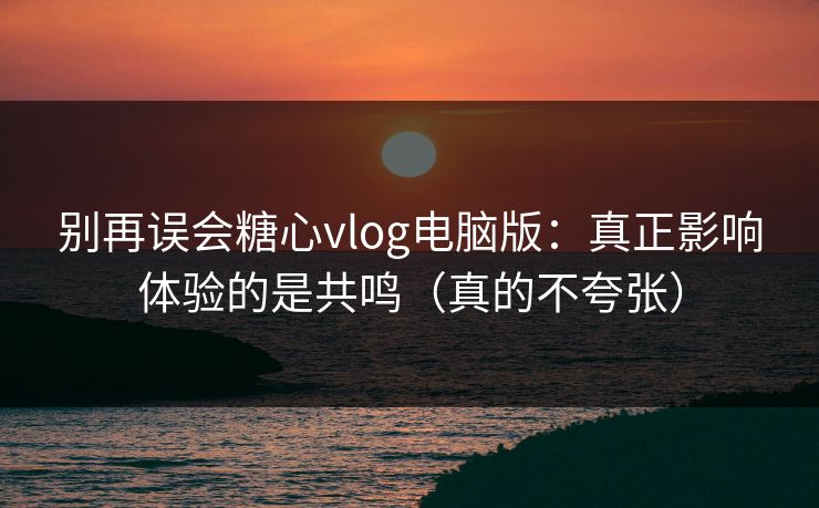 别再误会糖心vlog电脑版：真正影响体验的是共鸣（真的不夸张）
