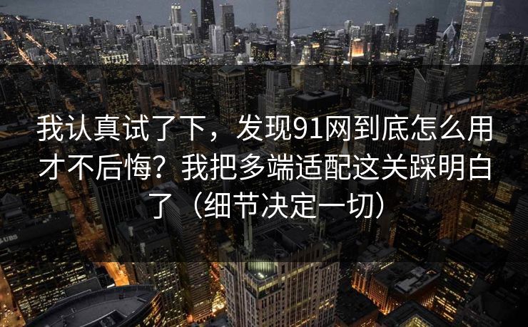 我认真试了下，发现91网到底怎么用才不后悔？我把多端适配这关踩明白了（细节决定一切）