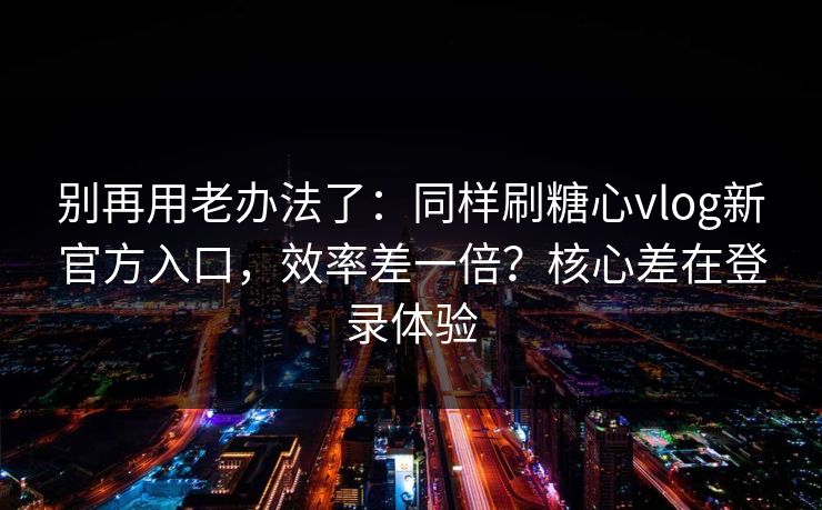 别再用老办法了：同样刷糖心vlog新官方入口，效率差一倍？核心差在登录体验