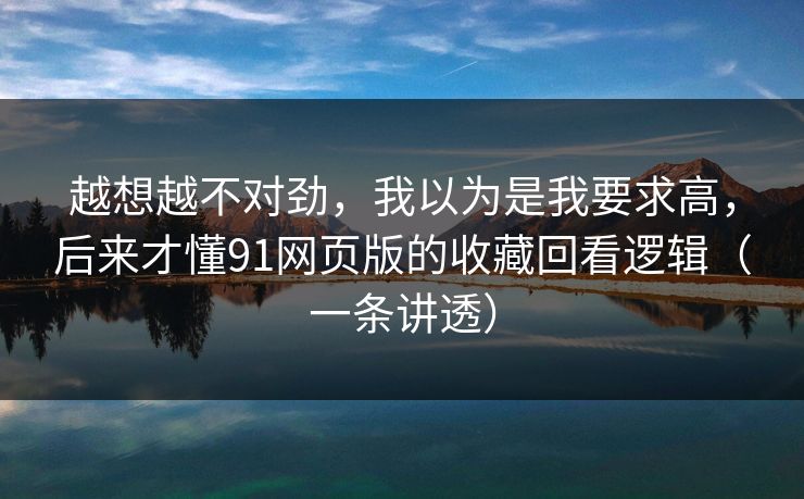越想越不对劲，我以为是我要求高，后来才懂91网页版的收藏回看逻辑（一条讲透）