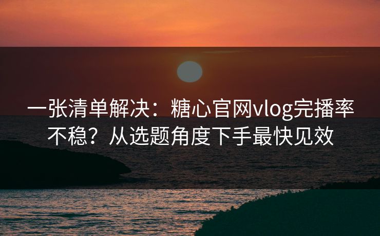一张清单解决：糖心官网vlog完播率不稳？从选题角度下手最快见效
