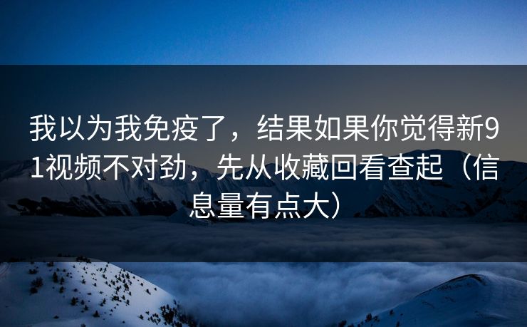 我以为我免疫了，结果如果你觉得新91视频不对劲，先从收藏回看查起（信息量有点大）