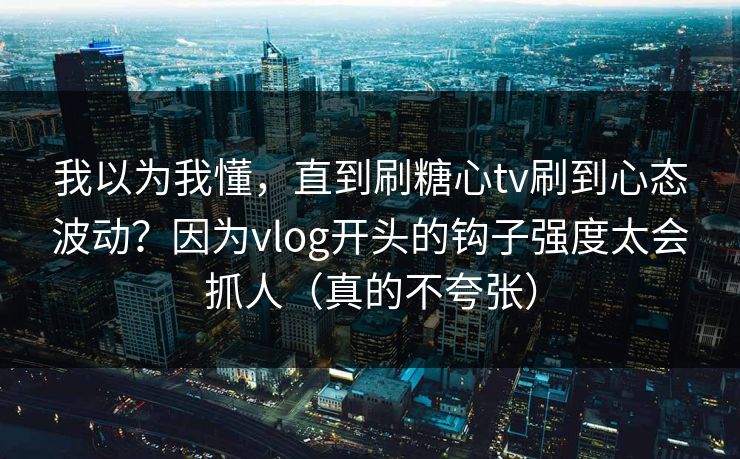 我以为我懂，直到刷糖心tv刷到心态波动？因为vlog开头的钩子强度太会抓人（真的不夸张）
