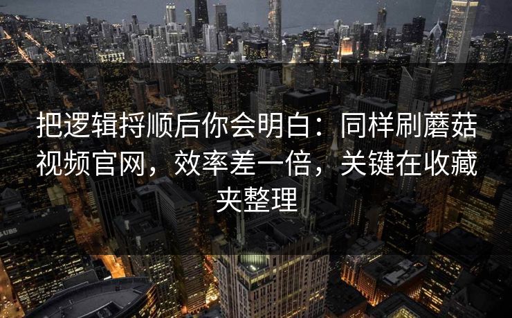 把逻辑捋顺后你会明白：同样刷蘑菇视频官网，效率差一倍，关键在收藏夹整理