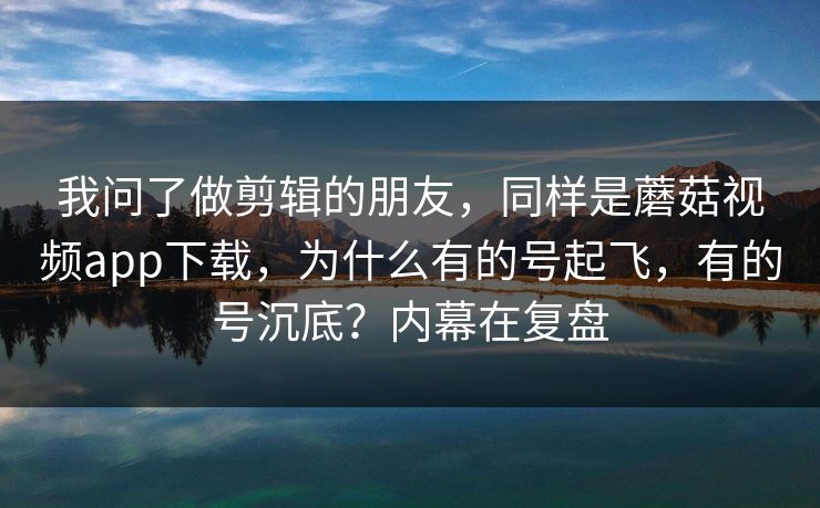 我问了做剪辑的朋友，同样是蘑菇视频app下载，为什么有的号起飞，有的号沉底？内幕在复盘