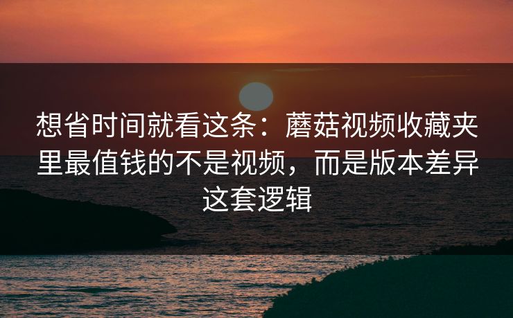 想省时间就看这条：蘑菇视频收藏夹里最值钱的不是视频，而是版本差异这套逻辑
