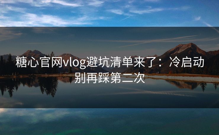 糖心官网vlog避坑清单来了：冷启动别再踩第二次