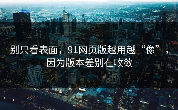 别只看表面，91网页版越用越“像”，因为版本差别在收敛