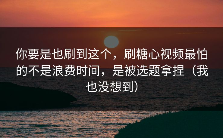 你要是也刷到这个，刷糖心视频最怕的不是浪费时间，是被选题拿捏（我也没想到）