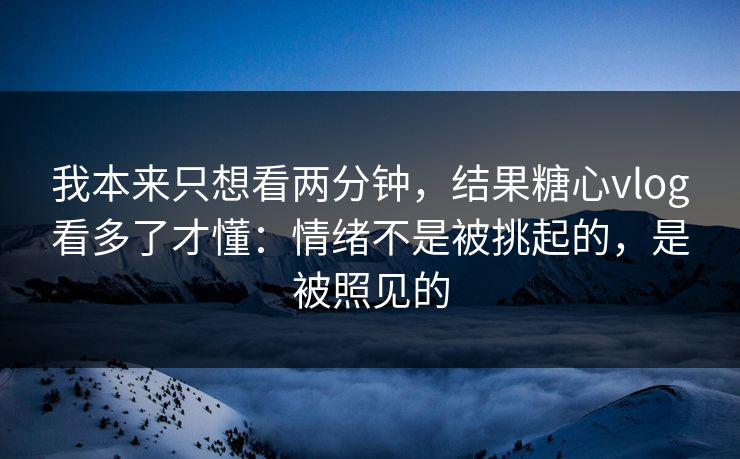 我本来只想看两分钟，结果糖心vlog看多了才懂：情绪不是被挑起的，是被照见的
