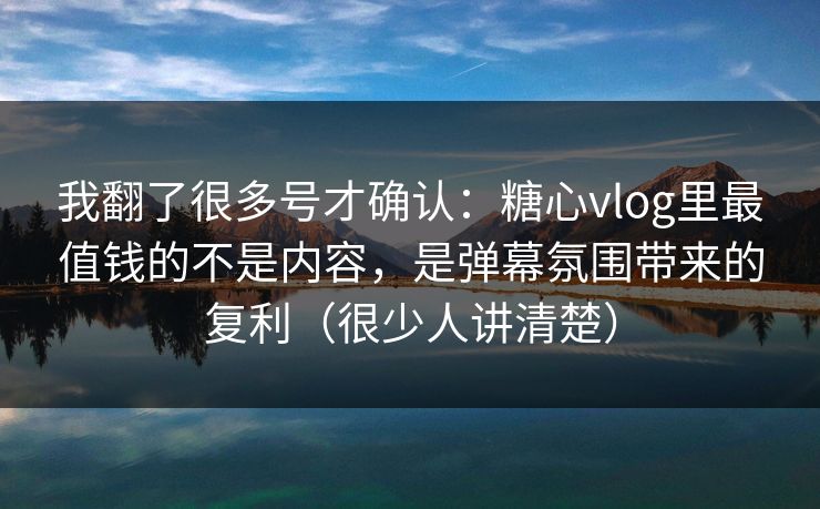 我翻了很多号才确认：糖心vlog里最值钱的不是内容，是弹幕氛围带来的复利（很少人讲清楚）