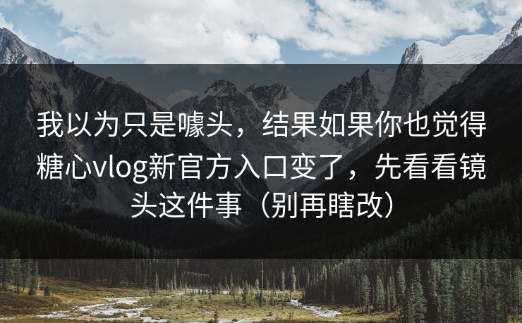 我以为只是噱头，结果如果你也觉得糖心vlog新官方入口变了，先看看镜头这件事（别再瞎改）