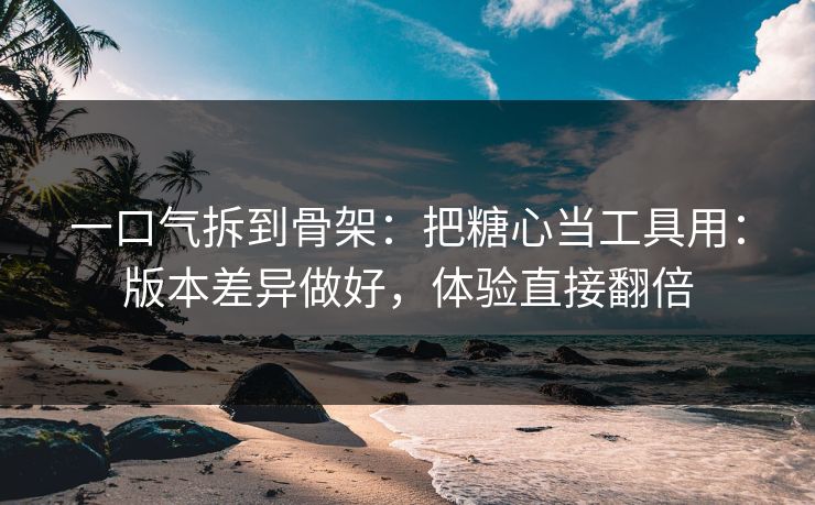 一口气拆到骨架：把糖心当工具用：版本差异做好，体验直接翻倍