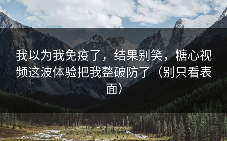 我以为我免疫了，结果别笑，糖心视频这波体验把我整破防了（别只看表面）